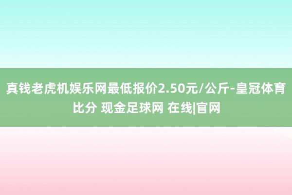 真钱老虎机娱乐网最低报价2.50元/公斤-皇冠体育比分 现金足球网 在线|官网