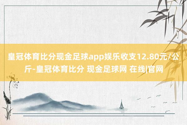 皇冠体育比分现金足球app娱乐收支12.80元/公斤-皇冠体育比分 现金足球网 在线|官网