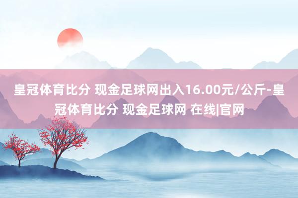 皇冠体育比分 现金足球网出入16.00元/公斤-皇冠体育比分 现金足球网 在线|官网