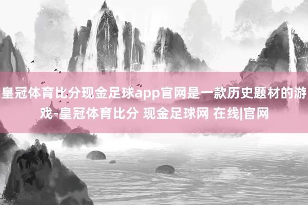 皇冠体育比分现金足球app官网是一款历史题材的游戏-皇冠体育比分 现金足球网 在线|官网