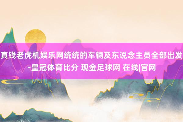 真钱老虎机娱乐网统统的车辆及东说念主员全部出发-皇冠体育比分 现金足球网 在线|官网