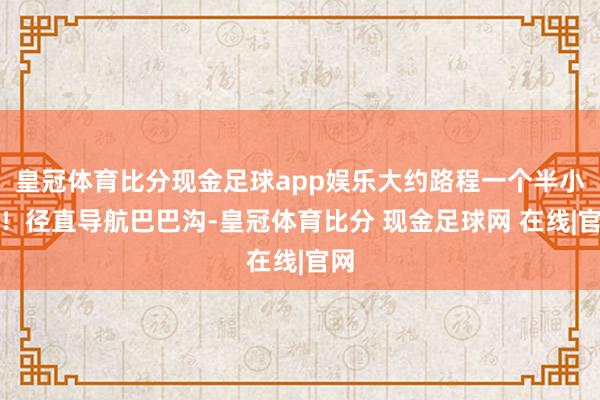 皇冠体育比分现金足球app娱乐大约路程一个半小时！径直导航巴巴沟-皇冠体育比分 现金足球网 在线|官网