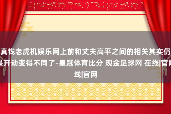 真钱老虎机娱乐网上前和丈夫高平之间的相关其实仍是开动变得不同了-皇冠体育比分 现金足球网 在线|官网