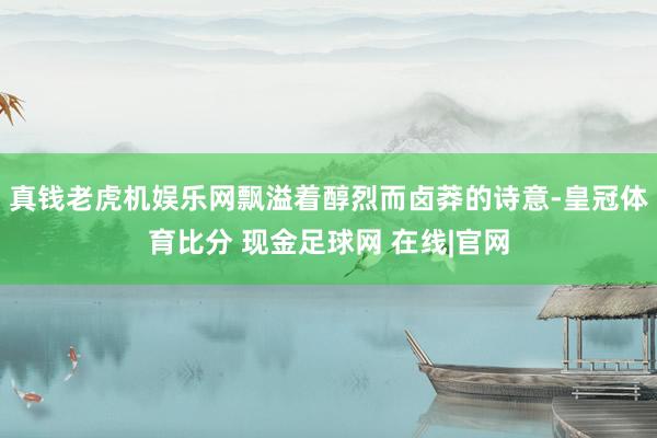 真钱老虎机娱乐网飘溢着醇烈而卤莽的诗意-皇冠体育比分 现金足球网 在线|官网