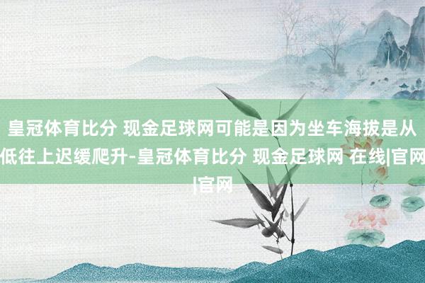 皇冠体育比分 现金足球网可能是因为坐车海拔是从低往上迟缓爬升-皇冠体育比分 现金足球网 在线|官网