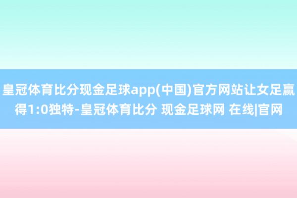 皇冠体育比分现金足球app(中国)官方网站让女足赢得1:0独特-皇冠体育比分 现金足球网 在线|官网