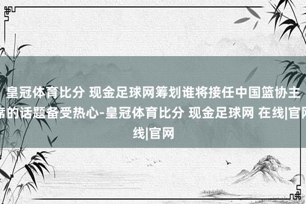 皇冠体育比分 现金足球网筹划谁将接任中国篮协主席的话题备受热心-皇冠体育比分 现金足球网 在线|官网