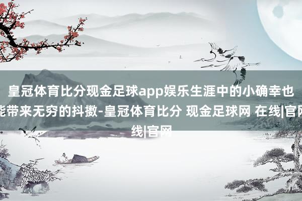 皇冠体育比分现金足球app娱乐生涯中的小确幸也能带来无穷的抖擞-皇冠体育比分 现金足球网 在线|官网