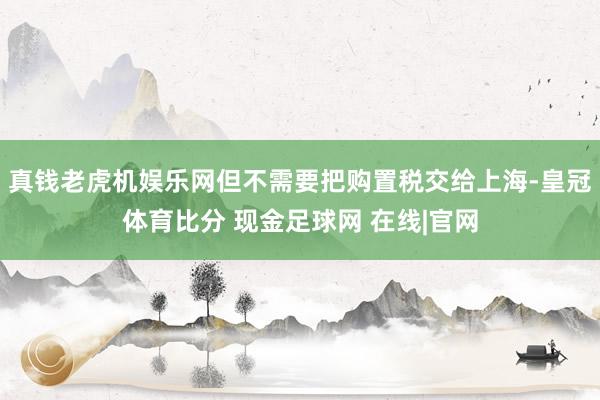 真钱老虎机娱乐网但不需要把购置税交给上海-皇冠体育比分 现金足球网 在线|官网