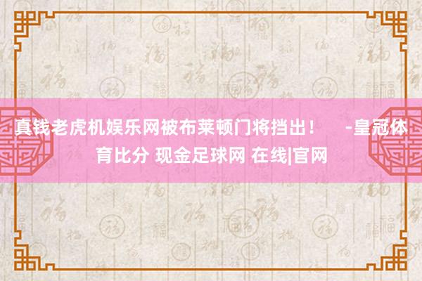 真钱老虎机娱乐网被布莱顿门将挡出！    -皇冠体育比分 现金足球网 在线|官网