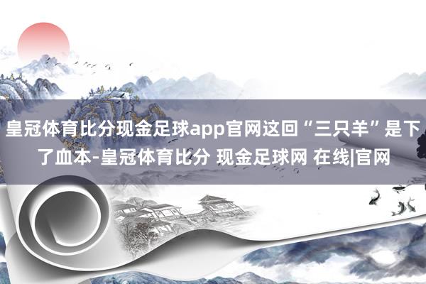 皇冠体育比分现金足球app官网这回“三只羊”是下了血本-皇冠体育比分 现金足球网 在线|官网