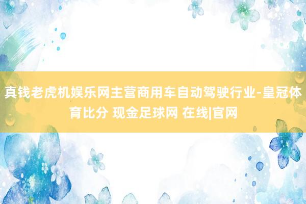 真钱老虎机娱乐网主营商用车自动驾驶行业-皇冠体育比分 现金足球网 在线|官网