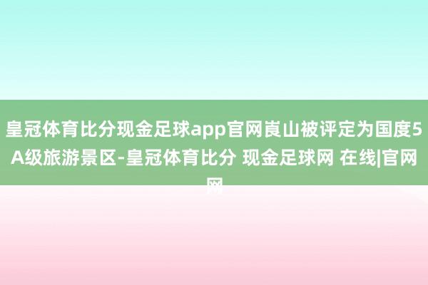 皇冠体育比分现金足球app官网崀山被评定为国度5A级旅游景区-皇冠体育比分 现金足球网 在线|官网