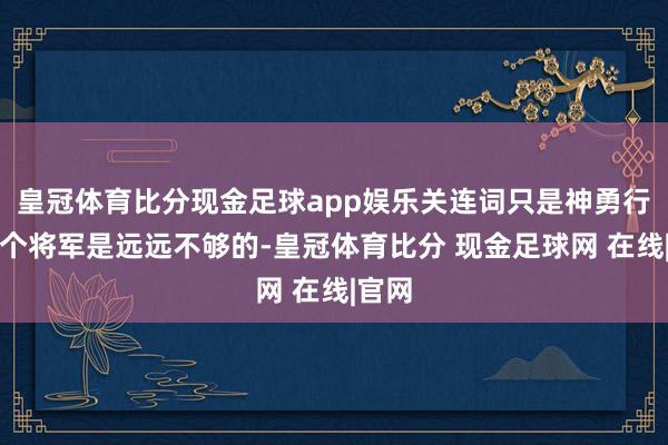 皇冠体育比分现金足球app娱乐关连词只是神勇行动一个将军是远远不够的-皇冠体育比分 现金足球网 在线|官网