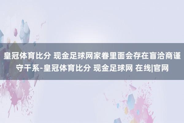 皇冠体育比分 现金足球网家眷里面会存在盲洽商谨守干系-皇冠体育比分 现金足球网 在线|官网