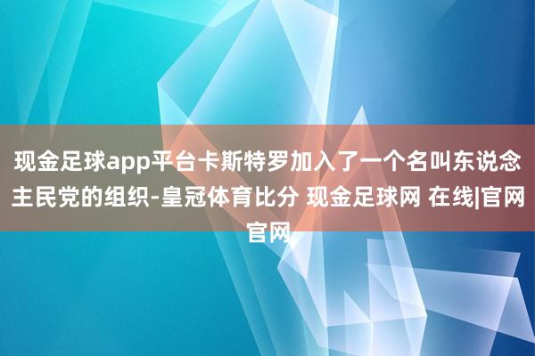 现金足球app平台卡斯特罗加入了一个名叫东说念主民党的组织-皇冠体育比分 现金足球网 在线|官网