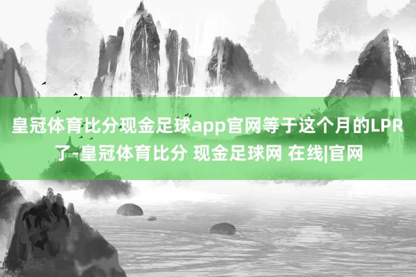 皇冠体育比分现金足球app官网等于这个月的LPR了-皇冠体育比分 现金足球网 在线|官网