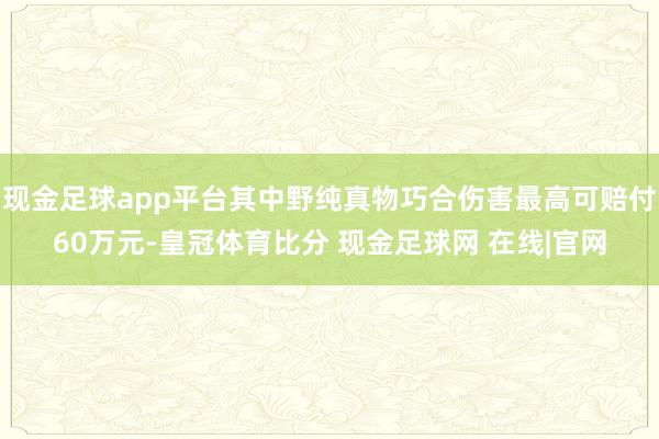 现金足球app平台其中野纯真物巧合伤害最高可赔付60万元-皇冠体育比分 现金足球网 在线|官网