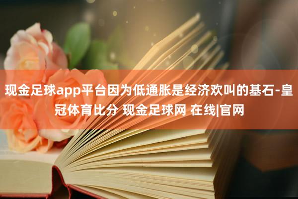 现金足球app平台因为低通胀是经济欢叫的基石-皇冠体育比分 现金足球网 在线|官网