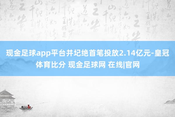 现金足球app平台并圮绝首笔投放2.14亿元-皇冠体育比分 现金足球网 在线|官网