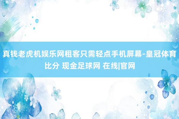 真钱老虎机娱乐网租客只需轻点手机屏幕-皇冠体育比分 现金足球网 在线|官网