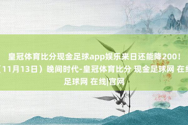 皇冠体育比分现金足球app娱乐来日还能降200！昨天（11月13日）晚间时代-皇冠体育比分 现金足球网 在线|官网