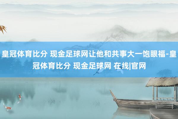 皇冠体育比分 现金足球网让他和共事大一饱眼福-皇冠体育比分 现金足球网 在线|官网