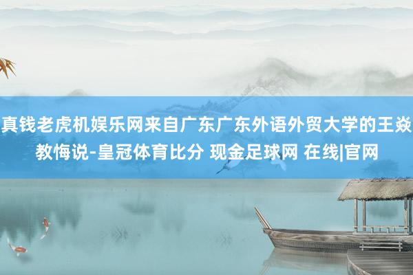 真钱老虎机娱乐网来自广东广东外语外贸大学的王焱教悔说-皇冠体育比分 现金足球网 在线|官网