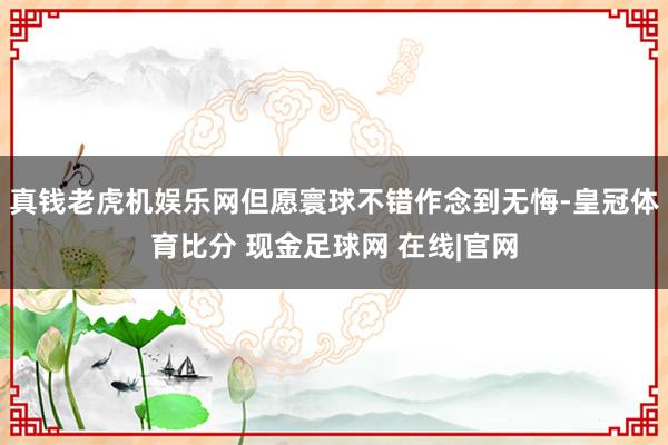 真钱老虎机娱乐网但愿寰球不错作念到无悔-皇冠体育比分 现金足球网 在线|官网