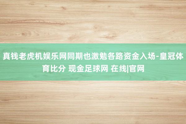 真钱老虎机娱乐网同期也激勉各路资金入场-皇冠体育比分 现金足球网 在线|官网