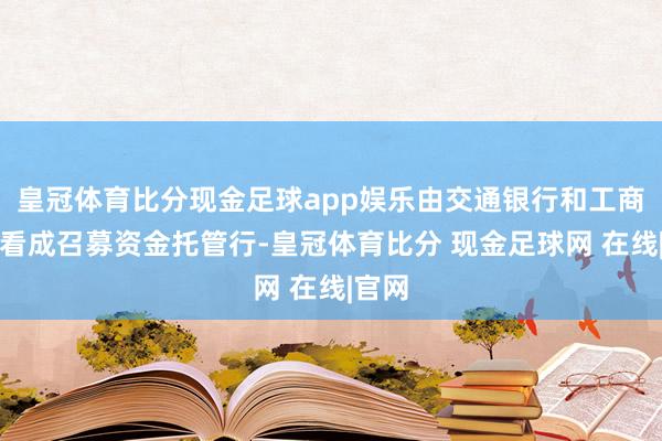 皇冠体育比分现金足球app娱乐由交通银行和工商银行看成召募资金托管行-皇冠体育比分 现金足球网 在线|官网