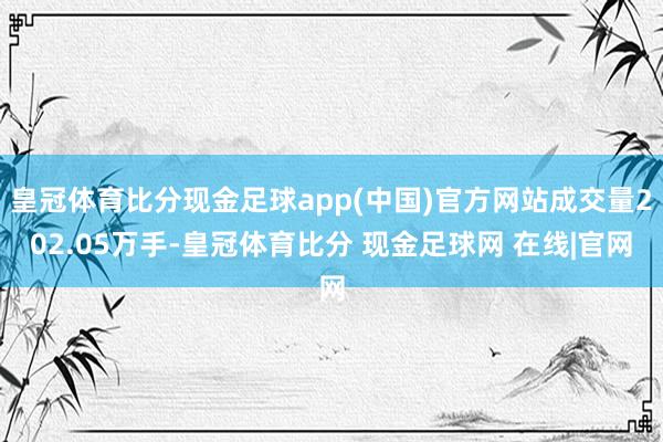 皇冠体育比分现金足球app(中国)官方网站成交量202.05万手-皇冠体育比分 现金足球网 在线|官网