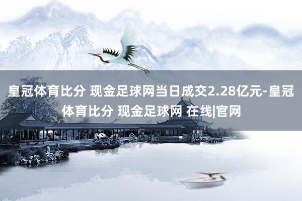 皇冠体育比分 现金足球网当日成交2.28亿元-皇冠体育比分 现金足球网 在线|官网