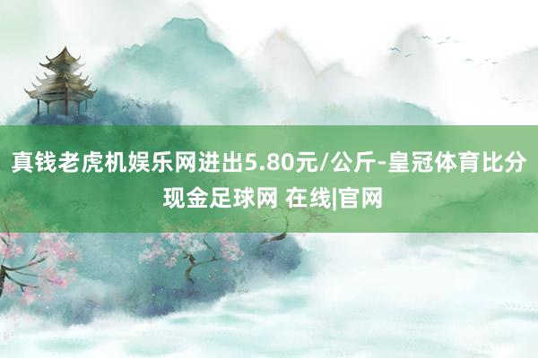 真钱老虎机娱乐网进出5.80元/公斤-皇冠体育比分 现金足球网 在线|官网