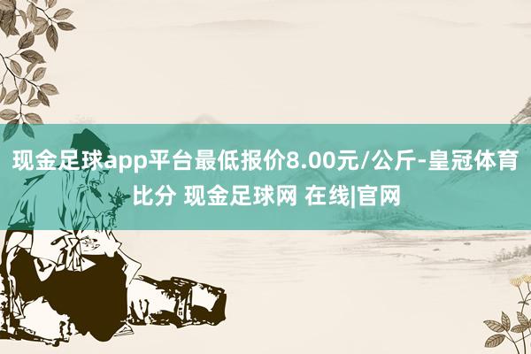 现金足球app平台最低报价8.00元/公斤-皇冠体育比分 现金足球网 在线|官网