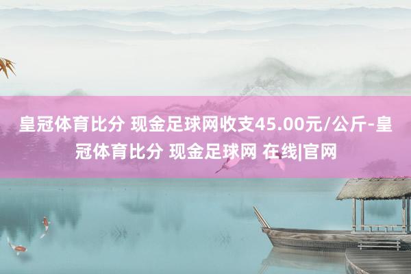 皇冠体育比分 现金足球网收支45.00元/公斤-皇冠体育比分 现金足球网 在线|官网