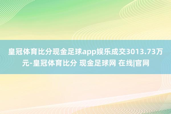 皇冠体育比分现金足球app娱乐成交3013.73万元-皇冠体育比分 现金足球网 在线|官网