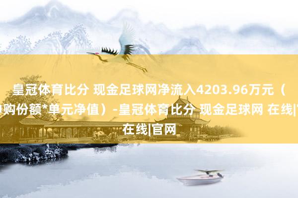 皇冠体育比分 现金足球网净流入4203.96万元（净申购份额*单元净值）-皇冠体育比分 现金足球网 在线|官网