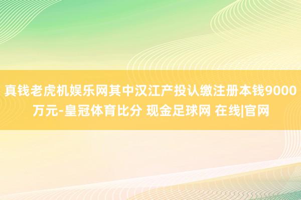 真钱老虎机娱乐网其中汉江产投认缴注册本钱9000万元-皇冠体育比分 现金足球网 在线|官网