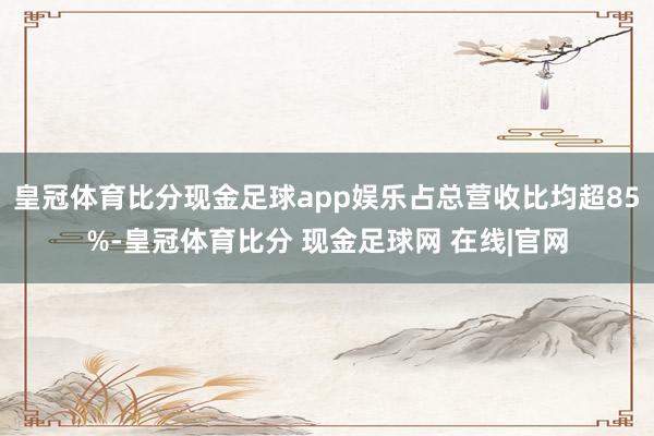 皇冠体育比分现金足球app娱乐占总营收比均超85%-皇冠体育比分 现金足球网 在线|官网