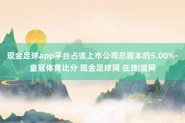 现金足球app平台占该上市公司总股本的5.00%-皇冠体育比分 现金足球网 在线|官网