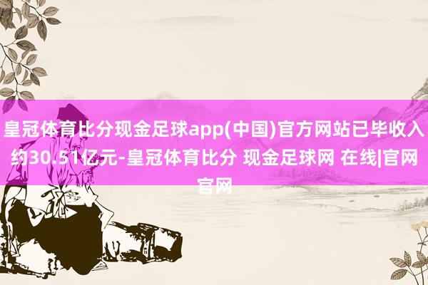 皇冠体育比分现金足球app(中国)官方网站已毕收入约30.51亿元-皇冠体育比分 现金足球网 在线|官网