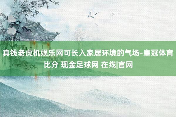 真钱老虎机娱乐网可长入家居环境的气场-皇冠体育比分 现金足球网 在线|官网