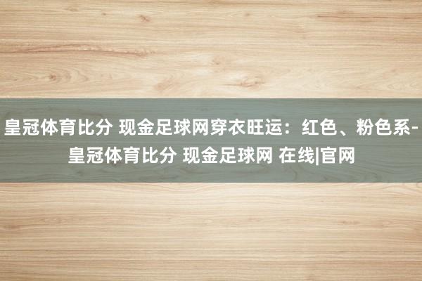 皇冠体育比分 现金足球网穿衣旺运：红色、粉色系-皇冠体育比分 现金足球网 在线|官网