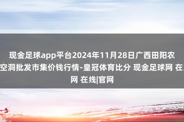 现金足球app平台2024年11月28日广西田阳农副居品空洞批发市集价钱行情-皇冠体育比分 现金足球网 在线|官网