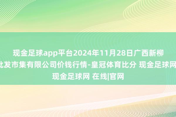 现金足球app平台2024年11月28日广西新柳邕农家具批发市集有限公司价钱行情-皇冠体育比分 现金足球网 在线|官网