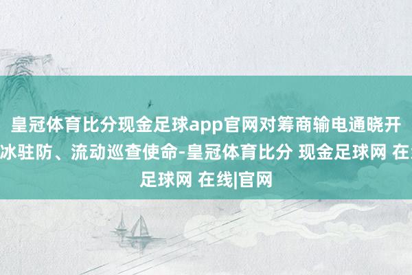 皇冠体育比分现金足球app官网对筹商输电通晓开展不雅冰驻防、流动巡查使命-皇冠体育比分 现金足球网 在线|官网