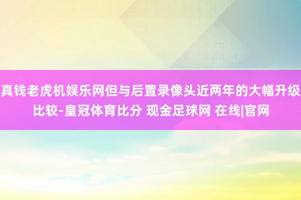 真钱老虎机娱乐网但与后置录像头近两年的大幅升级比较-皇冠体育比分 现金足球网 在线|官网