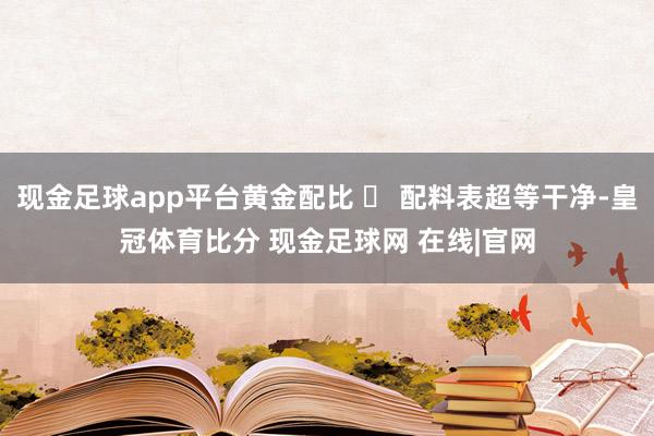 现金足球app平台黄金配比 ◯ 配料表超等干净-皇冠体育比分 现金足球网 在线|官网