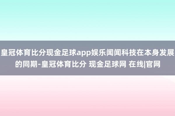 皇冠体育比分现金足球app娱乐闻闻科技在本身发展的同期-皇冠体育比分 现金足球网 在线|官网